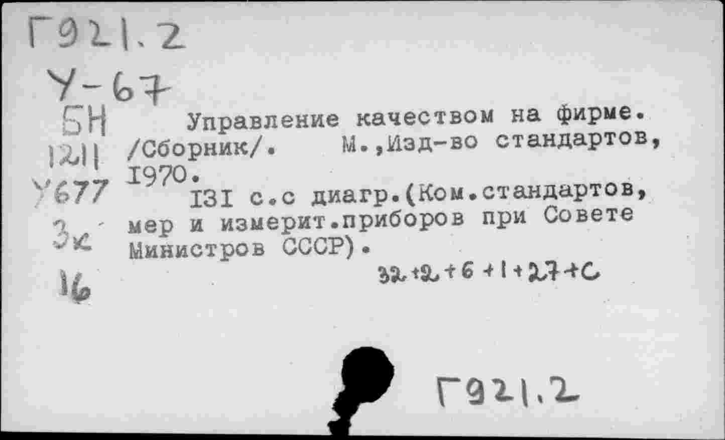 ﻿£Н Управление качеством на фирме.
1 /Сборник/. М.,Изд-во стандартов ,	1970•
'(>77	131 с.с диагр.(Ком.стандартов,
' мер и измерит.приборов при Совете
'Министров СССР).
I/	41+